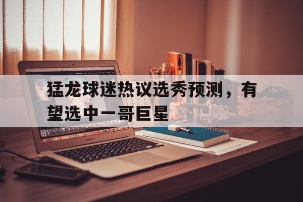 1xbet体育注册-猛龙球迷热议选秀预测，有望选中一哥巨星的简单介绍